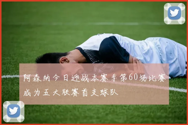 阿森纳今日迎战本赛季第60场比赛成为五大联赛首支球队