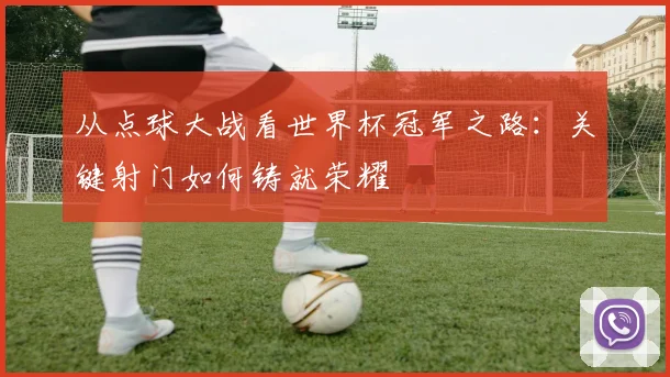 从点球大战看世界杯冠军之路：关键射门如何铸就荣耀