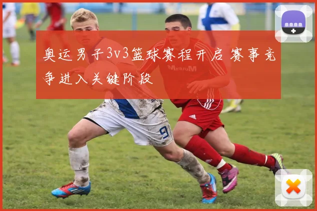 奥运男子3v3篮球赛程开启 赛事竞争进入关键阶段