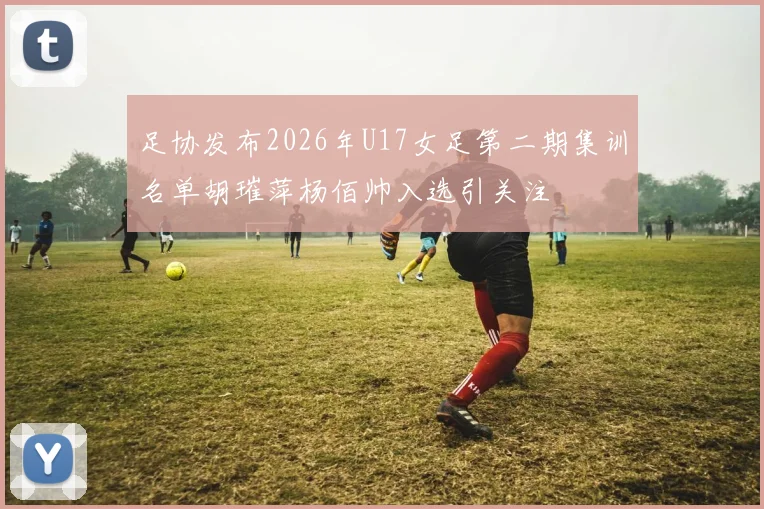 足协发布2026年U17女足第二期集训名单胡璀萍杨佰帅入选引关注