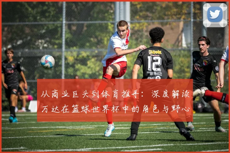 从商业巨头到体育推手：深度解读万达在篮球世界杯中的角色与野心