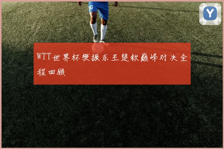 WTT世界杯樊振东王楚钦巅峰对决全程回顾
